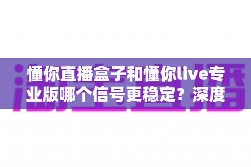 懂你直播盒子和懂你live专业版哪个信号更稳定？深度对比解析，帮你找到观影更流畅的选择