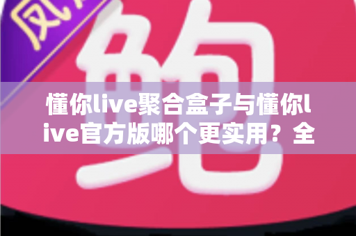 懂你live聚合盒子与懂你live官方版哪个更实用？全面深度对比评测助你轻松选对版本