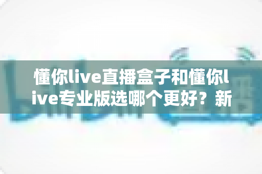 懂你live直播盒子和懂你live专业版选哪个更好?新手到主播的完整选购指南与功能对比 懂你live直播盒子和懂你live专业版选哪个更好?新手到主播的完整选购指南与功能对比