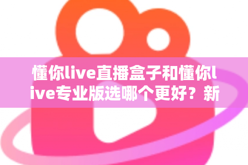 懂你live直播盒子和懂你live专业版选哪个更好？新手到主播的完整选购指南与功能对比