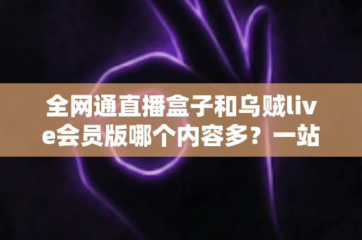 全网通直播盒子和乌贼live会员版哪个内容多？一站式内容资源深度对比指南