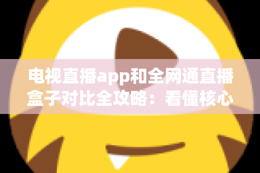 电视直播app和全网通直播盒子对比全攻略：看懂核心差异，家庭大屏观影少走弯路