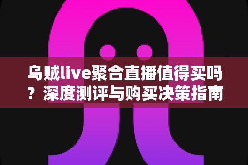 乌贼live聚合直播值得买吗？深度测评与购买决策指南，帮你避坑省钱
