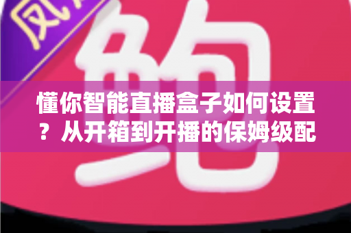 懂你智能直播盒子如何设置？从开箱到开播的保姆级配置教程与实用避坑指南