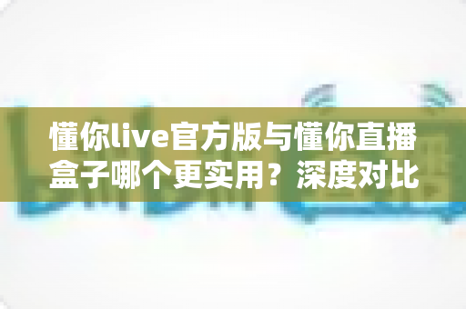 懂你live官方版与懂你直播盒子哪个更实用？深度对比评测帮你找到最适合的直播工具