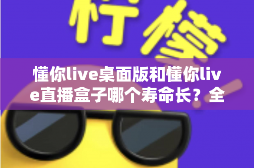 懂你live桌面版和懂你live直播盒子哪个寿命长？全面解析与实用建议