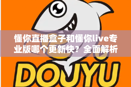 懂你直播盒子和懂你live专业版哪个更新快?全面解析两款直播工具的版本迭代差异与选择指南 懂你直播盒子和懂你live专业版哪个更新快?全面解析两款直播工具的版本迭代差异与选择指南