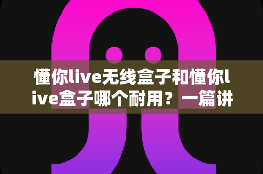 懂你live无线盒子和懂你live盒子哪个耐用?一篇讲透使用寿命与选购真相的深度指南 懂你live无线盒子和懂你live盒子哪个耐用?一篇讲透使用寿命与选购真相的深度指南