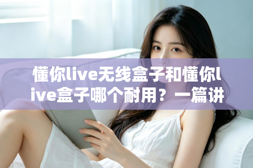 懂你live无线盒子和懂你live盒子哪个耐用?一篇讲透使用寿命与选购真相的深度指南 懂你live无线盒子和懂你live盒子哪个耐用?一篇讲透使用寿命与选购真相的深度指南