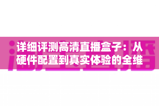 详细评测高清直播盒子:从硬件配置到真实体验的全维度深度测评与选购指南 详细评测高清直播盒子:从硬件配置到真实体验的全维度深度测评与选购指南
