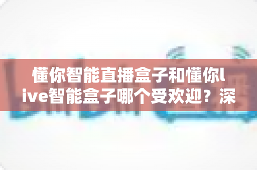 懂你智能直播盒子和懂你live智能盒子哪个受欢迎？深度对比分析与实用选购指南