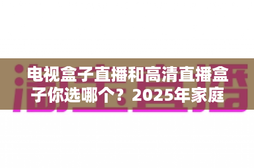 电视盒子直播和高清直播盒子你选哪个?2025年家庭影音选购终极指南全解析 电视盒子直播和高清直播盒子你选哪个?2025年家庭影音选购终极指南全解析