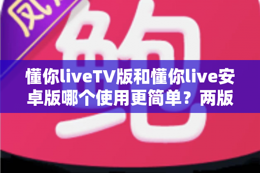 懂你liveTV版和懂你live安卓版哪个使用更简单?两版操作体验全维度对比与实用选择指南 懂你liveTV版和懂你live安卓版哪个使用更简单?两版操作体验全维度对比与实用选择指南