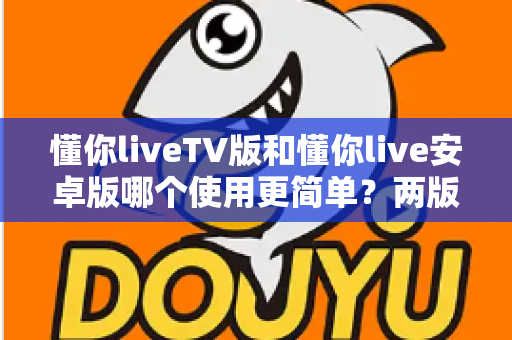 懂你liveTV版和懂你live安卓版哪个使用更简单？两版操作体验全维度对比与实用选择指南