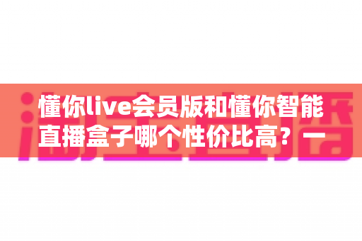 懂你live会员版和懂你智能直播盒子哪个性价比高？一篇文章帮你算清这笔账
