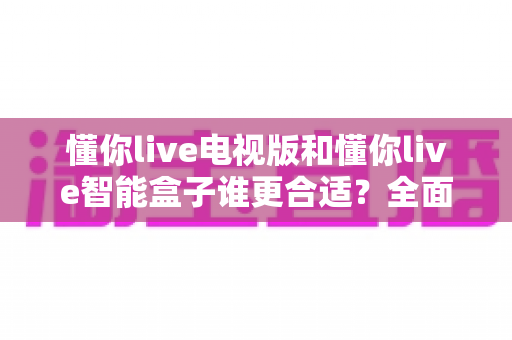 懂你live电视版和懂你live智能盒子谁更合适?全面对比解析帮你选对设备 懂你live电视版和懂你live智能盒子谁更合适?全面对比解析帮你选对设备