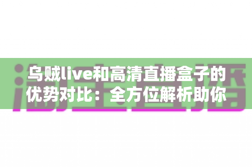 乌贼live和高清直播盒子的优势对比：全方位解析助你找到最适合的观影方案