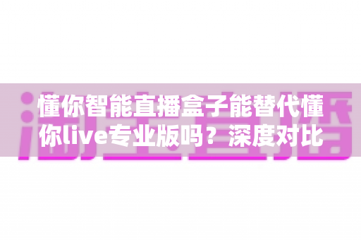 懂你智能直播盒子能替代懂你live专业版吗？深度对比分析与选购指南全解析