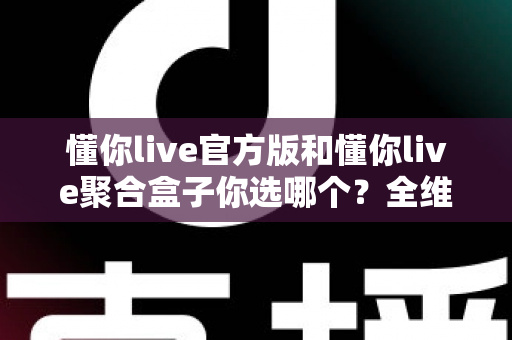 懂你live官方版和懂你live聚合盒子你选哪个？全维度深度对比，帮你一步选对不踩坑