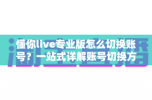 懂你live专业版怎么切换账号？一站式详解账号切换方法、常见问题与安全指南