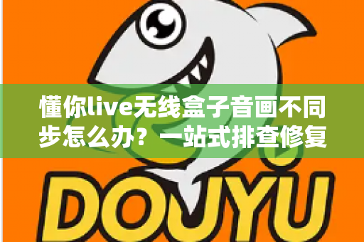 懂你live无线盒子音画不同步怎么办？一站式排查修复指南，让直播画质音质完美同步