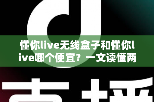 懂你live无线盒子和懂你live哪个便宜？一文读懂两者价格差异与选购攻略