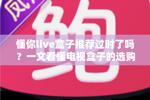 懂你live盒子推荐过时了吗?一文看懂电视盒子的选购真相 懂你live盒子推荐过时了吗?一文看懂电视盒子的选购真相
