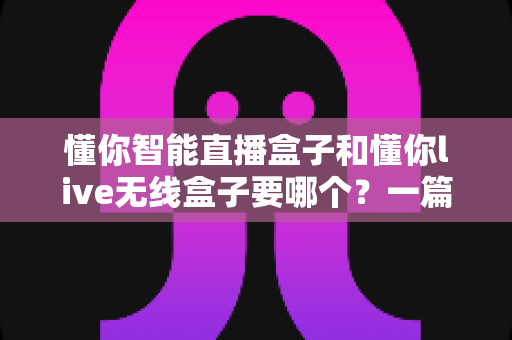 懂你智能直播盒子和懂你live无线盒子要哪个？一篇讲透选购思路的实用指南