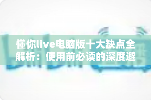 懂你live电脑版十大缺点全解析:使用前必读的深度避坑指南 懂你live电脑版十大缺点全解析:使用前必读的深度避坑指南