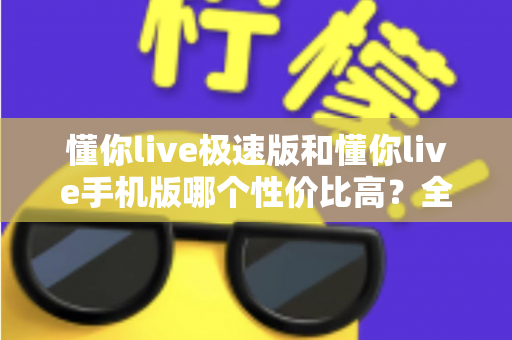 懂你live极速版和懂你live手机版哪个性价比高?全方位对比评测帮你选出最适合自己的版本 懂你live极速版和懂你live手机版哪个性价比高?全方位对比评测帮你选出最适合自己的版本