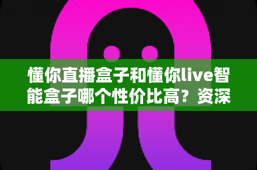 懂你直播盒子和懂你live智能盒子哪个性价比高？资深实测对比全解析，看完再买不花冤枉钱