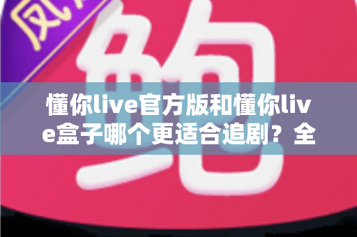懂你live官方版和懂你live盒子哪个更适合追剧？全面对比帮你找到最佳追剧方案