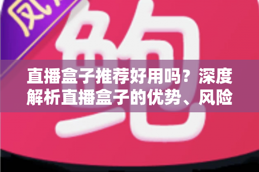 直播盒子推荐好用吗？深度解析直播盒子的优势、风险与选择指南