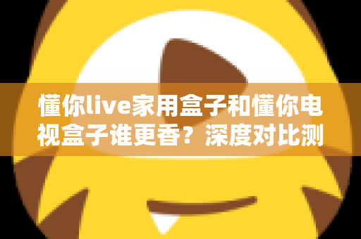 懂你live家用盒子和懂你电视盒子谁更香？深度对比测评帮你选对不踩坑