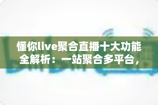 懂你live聚合直播十大功能全解析：一站聚合多平台，开播、互动、涨粉、变现从此一步到位