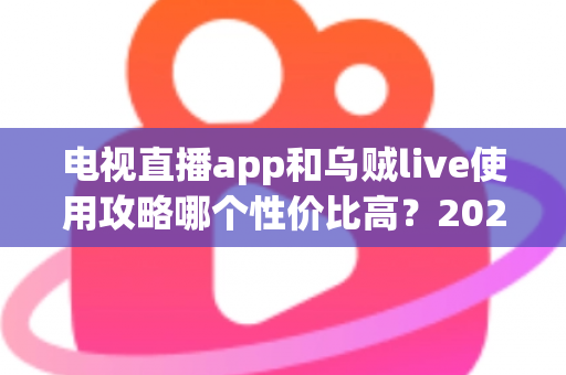 电视直播app和乌贼live使用攻略哪个性价比高？2025超全对比测评与省钱避坑指南