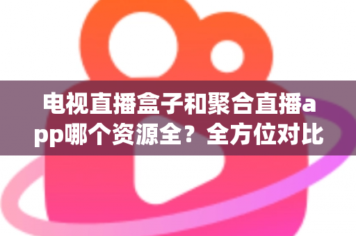电视直播盒子和聚合直播app哪个资源全？全方位对比解析与选购指南