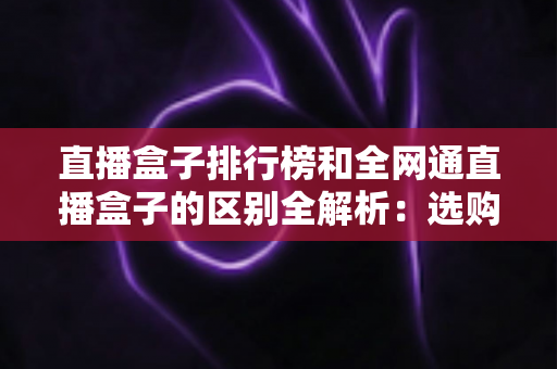 直播盒子排行榜和全网通直播盒子的区别全解析：选购前必读的深度指南