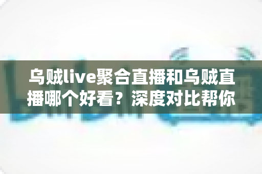 乌贼live聚合直播和乌贼直播哪个好看？深度对比帮你选出最合适的看播方式