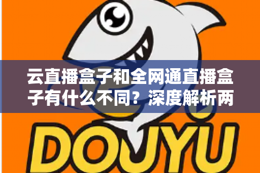 云直播盒子和全网通直播盒子有什么不同？深度解析两大直播设备的差异与选购攻略