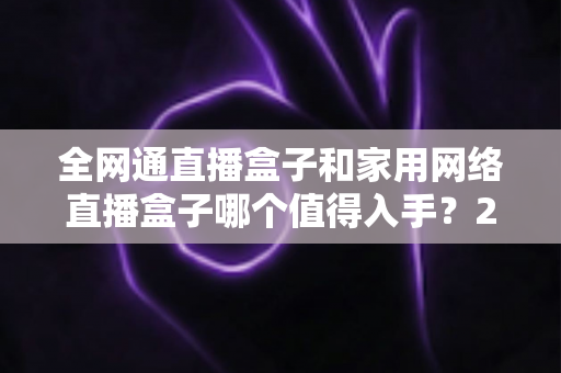 全网通直播盒子和家用网络直播盒子哪个值得入手？2025最新选购指南与深度对比分析