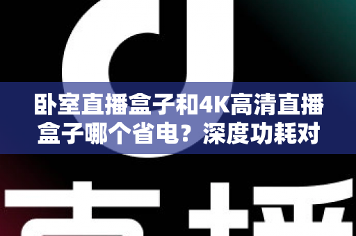 卧室直播盒子和4K高清直播盒子哪个省电？深度功耗对比与省电选购全攻略