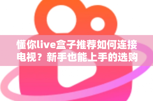 懂你live盒子推荐如何连接电视？新手也能上手的选购与连接全攻略