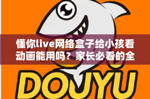 懂你live网络盒子给小孩看动画能用吗？家长必看的全面解析与安全使用指南