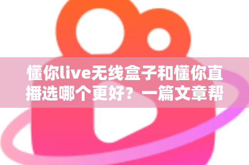 懂你live无线盒子和懂你直播选哪个更好？一篇文章帮你彻底搞懂选择难题