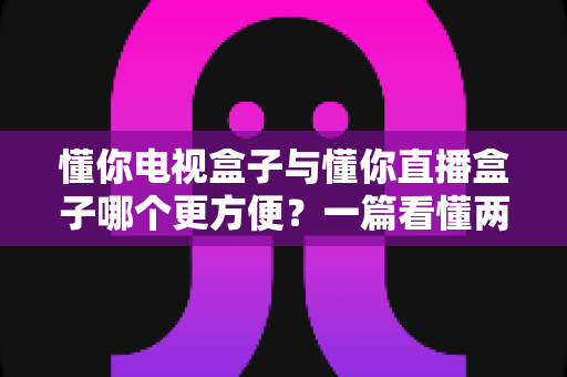懂你电视盒子与懂你直播盒子哪个更方便？一篇看懂两种盒子的全面对比与选购指南