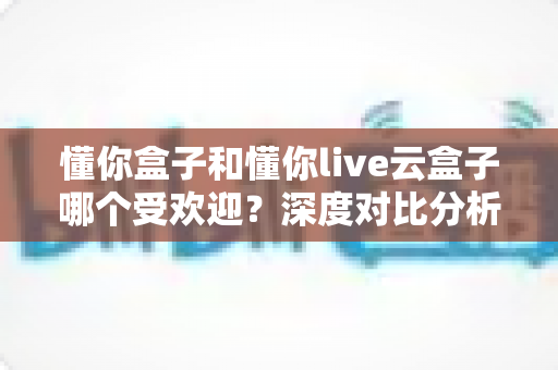 懂你盒子和懂你live云盒子哪个受欢迎？深度对比分析帮你选对不选贵