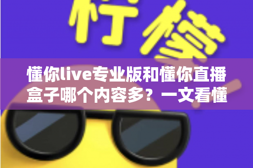 懂你live专业版和懂你直播盒子哪个内容多？一文看懂两大版本的内容差异与选择建议