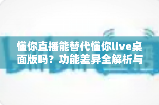 懂你直播能替代懂你live桌面版吗？功能差异全解析与使用场景指南