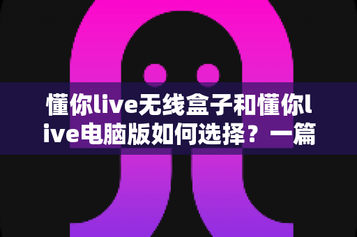 懂你live无线盒子和懂你live电脑版如何选择？一篇帮你做出正确决策的完整指南